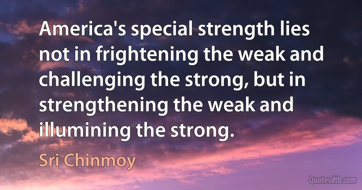 America's special strength lies not in frightening the weak and challenging the strong, but in strengthening the weak and illumining the strong. (Sri Chinmoy)