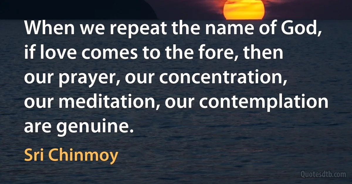 When we repeat the name of God, if love comes to the fore, then our prayer, our concentration, our meditation, our contemplation are genuine. (Sri Chinmoy)