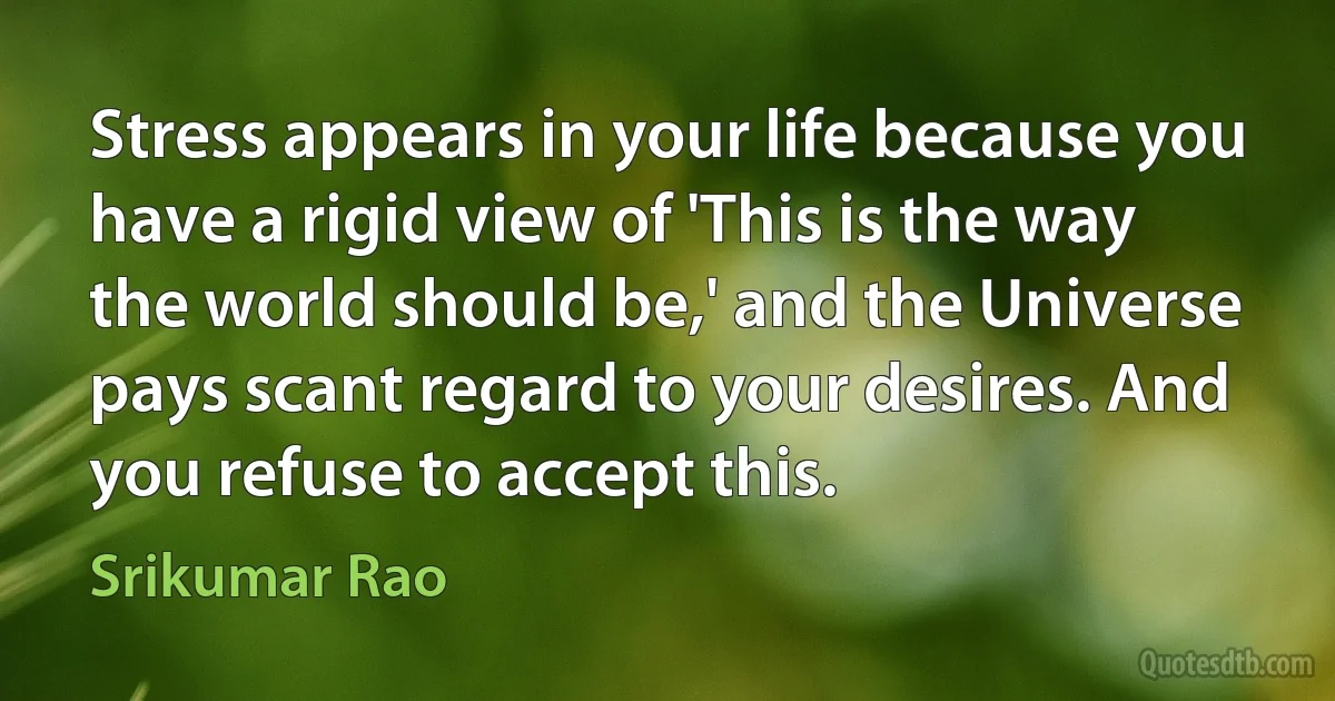 Stress appears in your life because you have a rigid view of 'This is the way the world should be,' and the Universe pays scant regard to your desires. And you refuse to accept this. (Srikumar Rao)