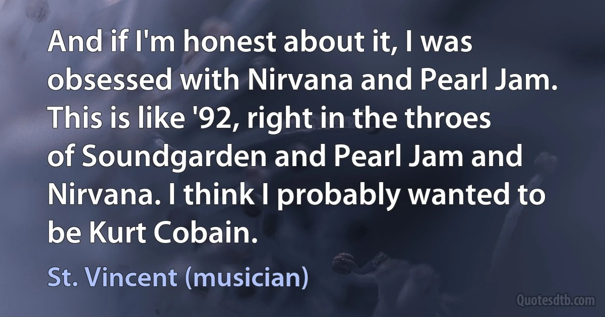 And if I'm honest about it, I was obsessed with Nirvana and Pearl Jam. This is like '92, right in the throes of Soundgarden and Pearl Jam and Nirvana. I think I probably wanted to be Kurt Cobain. (St. Vincent (musician))