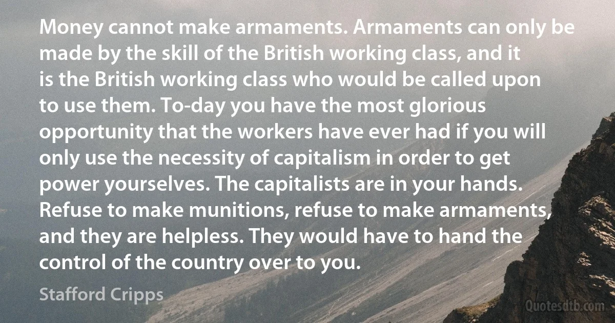 Money cannot make armaments. Armaments can only be made by the skill of the British working class, and it is the British working class who would be called upon to use them. To-day you have the most glorious opportunity that the workers have ever had if you will only use the necessity of capitalism in order to get power yourselves. The capitalists are in your hands. Refuse to make munitions, refuse to make armaments, and they are helpless. They would have to hand the control of the country over to you. (Stafford Cripps)