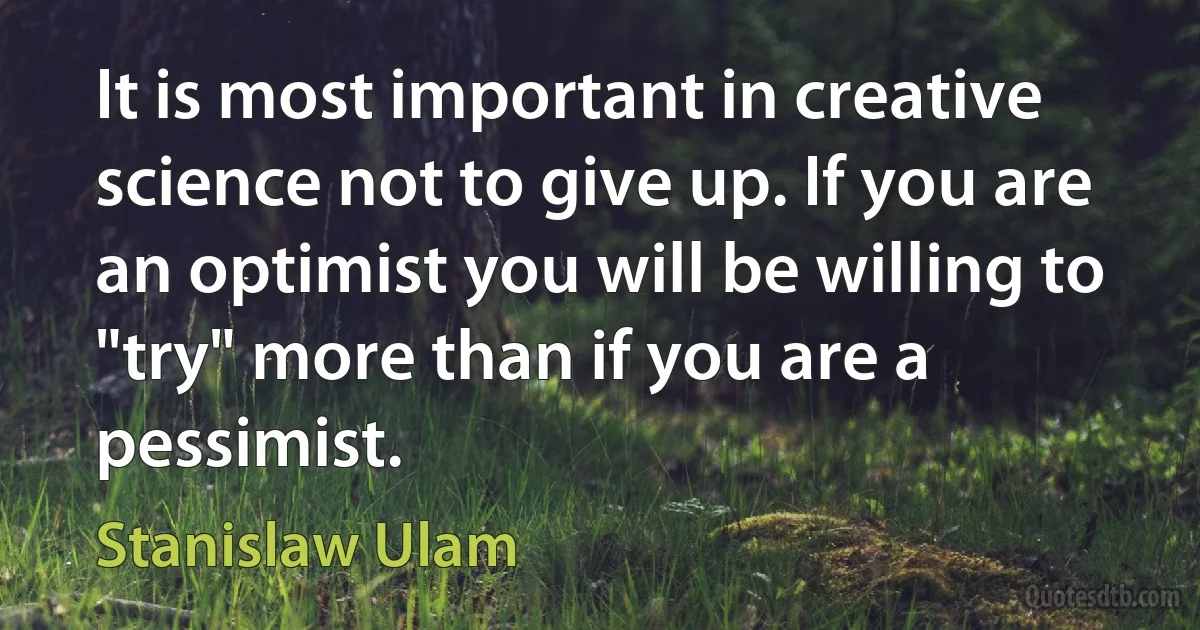 It is most important in creative science not to give up. If you are an optimist you will be willing to "try" more than if you are a pessimist. (Stanislaw Ulam)