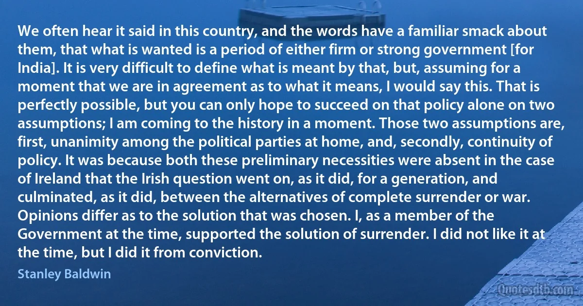 We often hear it said in this country, and the words have a familiar smack about them, that what is wanted is a period of either firm or strong government [for India]. It is very difficult to define what is meant by that, but, assuming for a moment that we are in agreement as to what it means, I would say this. That is perfectly possible, but you can only hope to succeed on that policy alone on two assumptions; I am coming to the history in a moment. Those two assumptions are, first, unanimity among the political parties at home, and, secondly, continuity of policy. It was because both these preliminary necessities were absent in the case of Ireland that the Irish question went on, as it did, for a generation, and culminated, as it did, between the alternatives of complete surrender or war. Opinions differ as to the solution that was chosen. I, as a member of the Government at the time, supported the solution of surrender. I did not like it at the time, but I did it from conviction. (Stanley Baldwin)