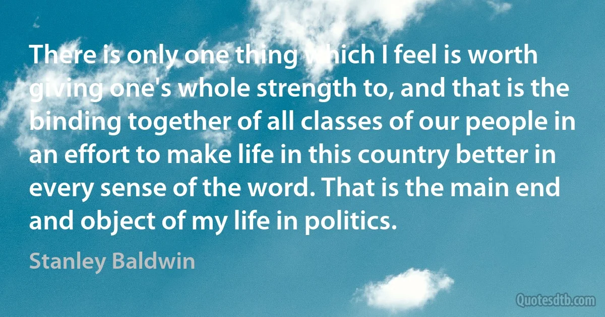 There is only one thing which I feel is worth giving one's whole strength to, and that is the binding together of all classes of our people in an effort to make life in this country better in every sense of the word. That is the main end and object of my life in politics. (Stanley Baldwin)