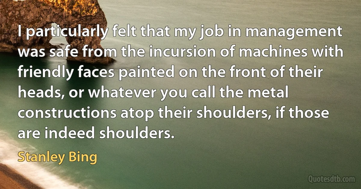 I particularly felt that my job in management was safe from the incursion of machines with friendly faces painted on the front of their heads, or whatever you call the metal constructions atop their shoulders, if those are indeed shoulders. (Stanley Bing)