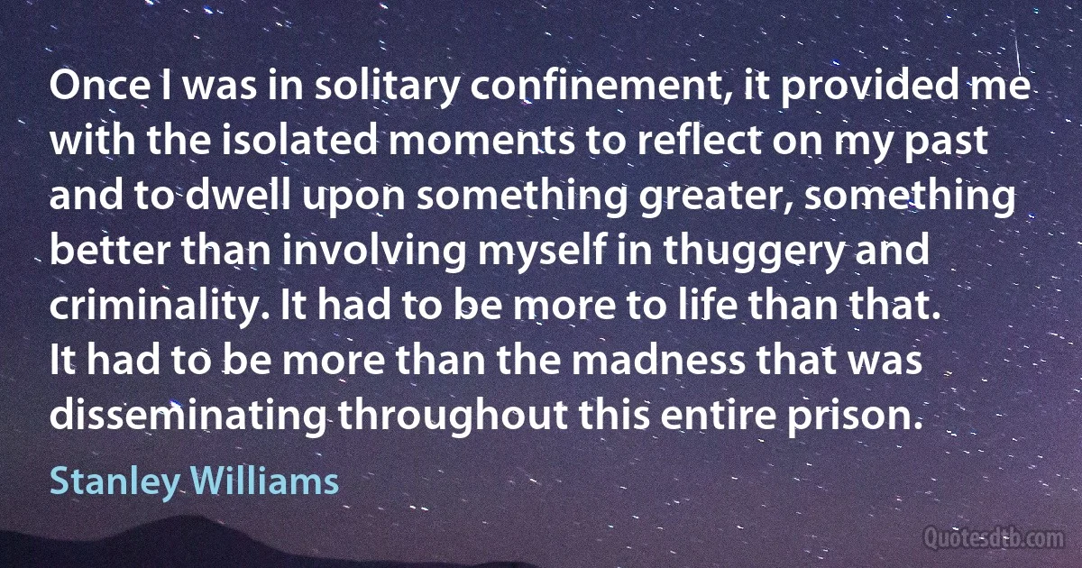 Once I was in solitary confinement, it provided me with the isolated moments to reflect on my past and to dwell upon something greater, something better than involving myself in thuggery and criminality. It had to be more to life than that. It had to be more than the madness that was disseminating throughout this entire prison. (Stanley Williams)