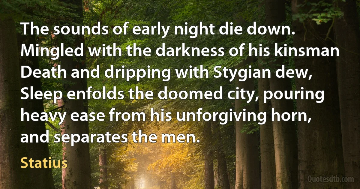 The sounds of early night die down. Mingled with the darkness of his kinsman Death and dripping with Stygian dew, Sleep enfolds the doomed city, pouring heavy ease from his unforgiving horn, and separates the men. (Statius)