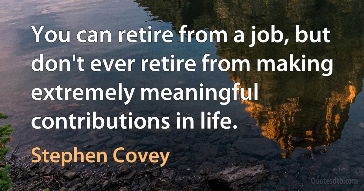 You can retire from a job, but don't ever retire from making extremely meaningful contributions in life. (Stephen Covey)