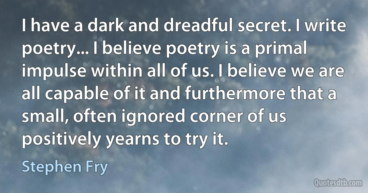 I have a dark and dreadful secret. I write poetry... I believe poetry is a primal impulse within all of us. I believe we are all capable of it and furthermore that a small, often ignored corner of us positively yearns to try it. (Stephen Fry)