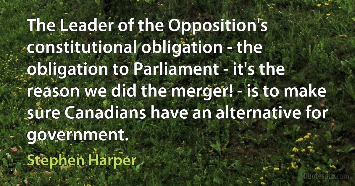 The Leader of the Opposition's constitutional obligation - the obligation to Parliament - it's the reason we did the merger! - is to make sure Canadians have an alternative for government. (Stephen Harper)