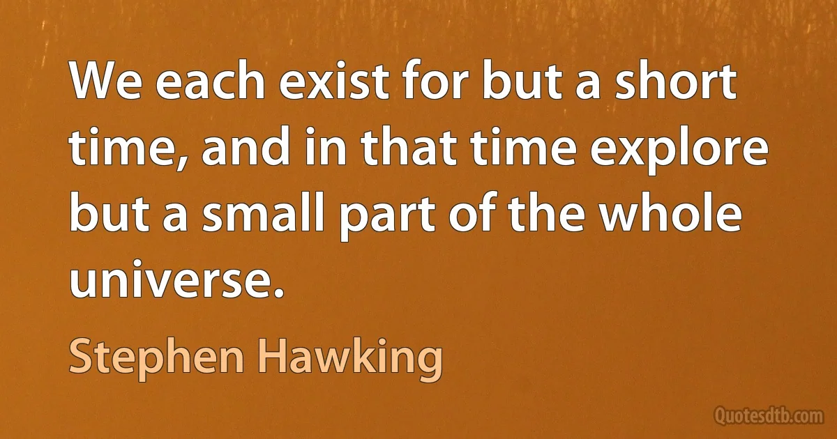 We each exist for but a short time, and in that time explore but a small part of the whole universe. (Stephen Hawking)