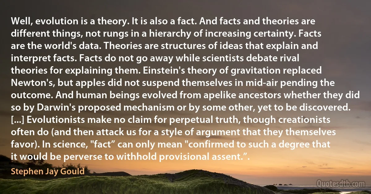 Well, evolution is a theory. It is also a fact. And facts and theories are different things, not rungs in a hierarchy of increasing certainty. Facts are the world's data. Theories are structures of ideas that explain and interpret facts. Facts do not go away while scientists debate rival theories for explaining them. Einstein's theory of gravitation replaced Newton's, but apples did not suspend themselves in mid-air pending the outcome. And human beings evolved from apelike ancestors whether they did so by Darwin's proposed mechanism or by some other, yet to be discovered. [...] Evolutionists make no claim for perpetual truth, though creationists often do (and then attack us for a style of argument that they themselves favor). In science, "fact” can only mean "confirmed to such a degree that it would be perverse to withhold provisional assent.”. (Stephen Jay Gould)