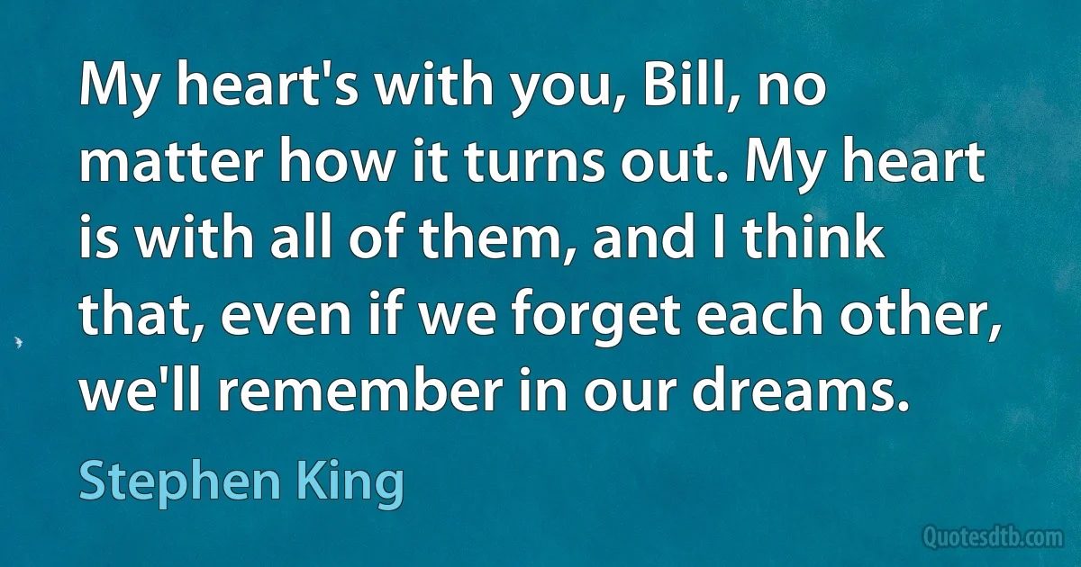 My heart's with you, Bill, no matter how it turns out. My heart is with all of them, and I think that, even if we forget each other, we'll remember in our dreams. (Stephen King)