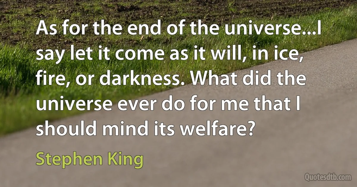 As for the end of the universe...I say let it come as it will, in ice, fire, or darkness. What did the universe ever do for me that I should mind its welfare? (Stephen King)