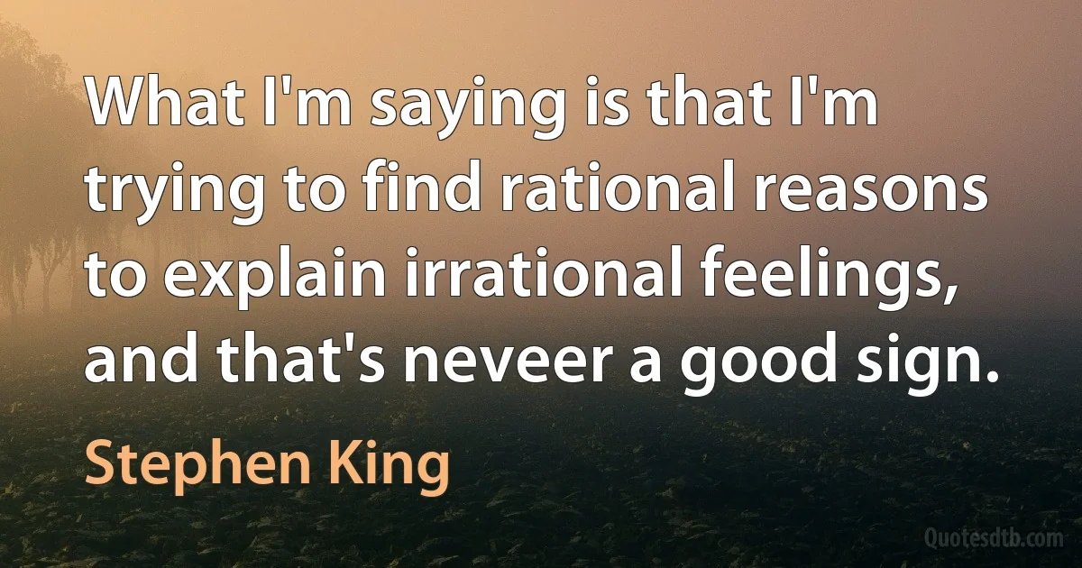 What I'm saying is that I'm trying to find rational reasons to explain irrational feelings, and that's neveer a good sign. (Stephen King)