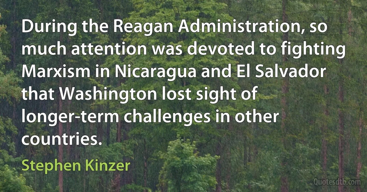 During the Reagan Administration, so much attention was devoted to fighting Marxism in Nicaragua and El Salvador that Washington lost sight of longer-term challenges in other countries. (Stephen Kinzer)