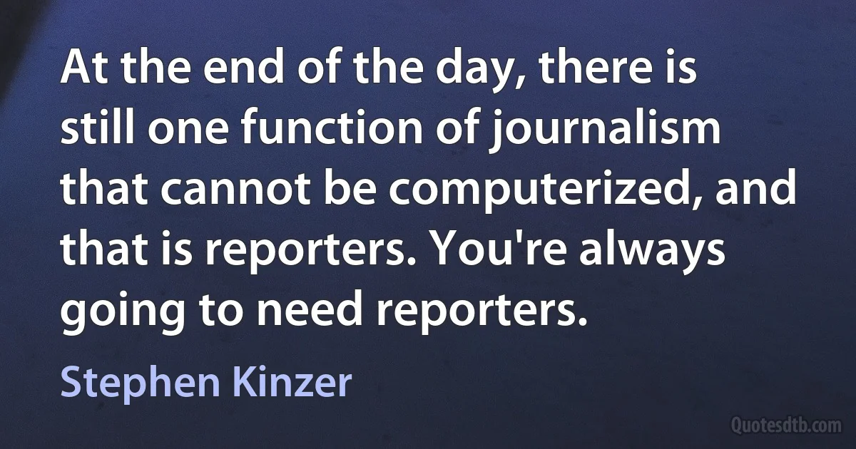 At the end of the day, there is still one function of journalism that cannot be computerized, and that is reporters. You're always going to need reporters. (Stephen Kinzer)