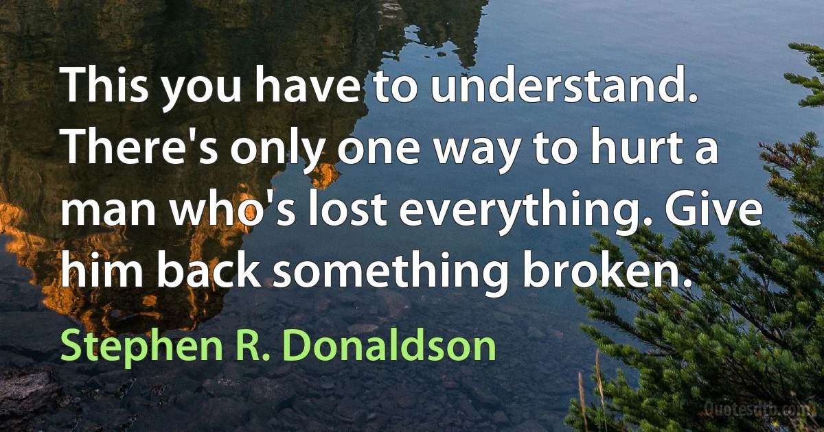 This you have to understand. There's only one way to hurt a man who's lost everything. Give him back something broken. (Stephen R. Donaldson)