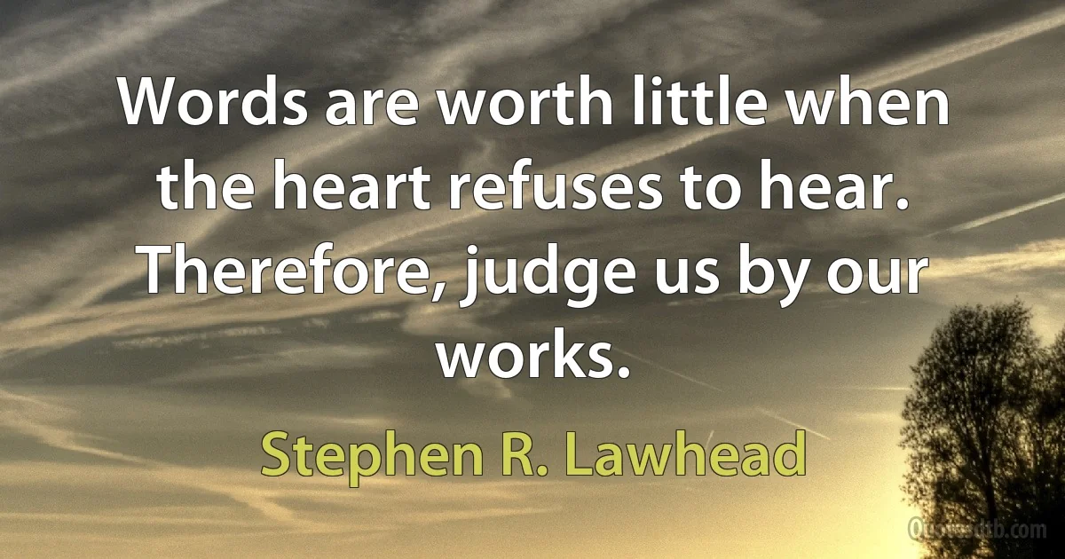 Words are worth little when the heart refuses to hear. Therefore, judge us by our works. (Stephen R. Lawhead)