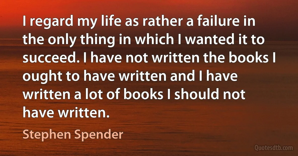 I regard my life as rather a failure in the only thing in which I wanted it to succeed. I have not written the books I ought to have written and I have written a lot of books I should not have written. (Stephen Spender)