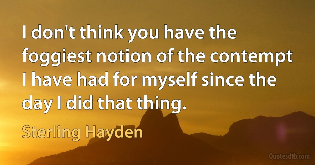 I don't think you have the foggiest notion of the contempt I have had for myself since the day I did that thing. (Sterling Hayden)