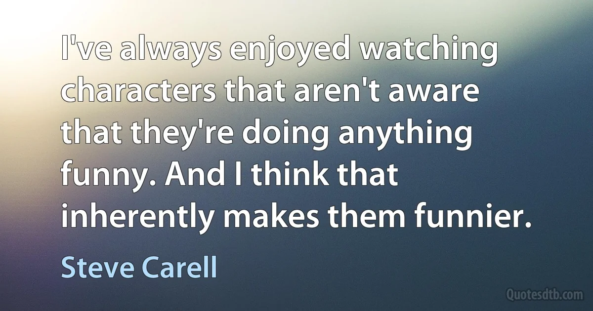 I've always enjoyed watching characters that aren't aware that they're doing anything funny. And I think that inherently makes them funnier. (Steve Carell)