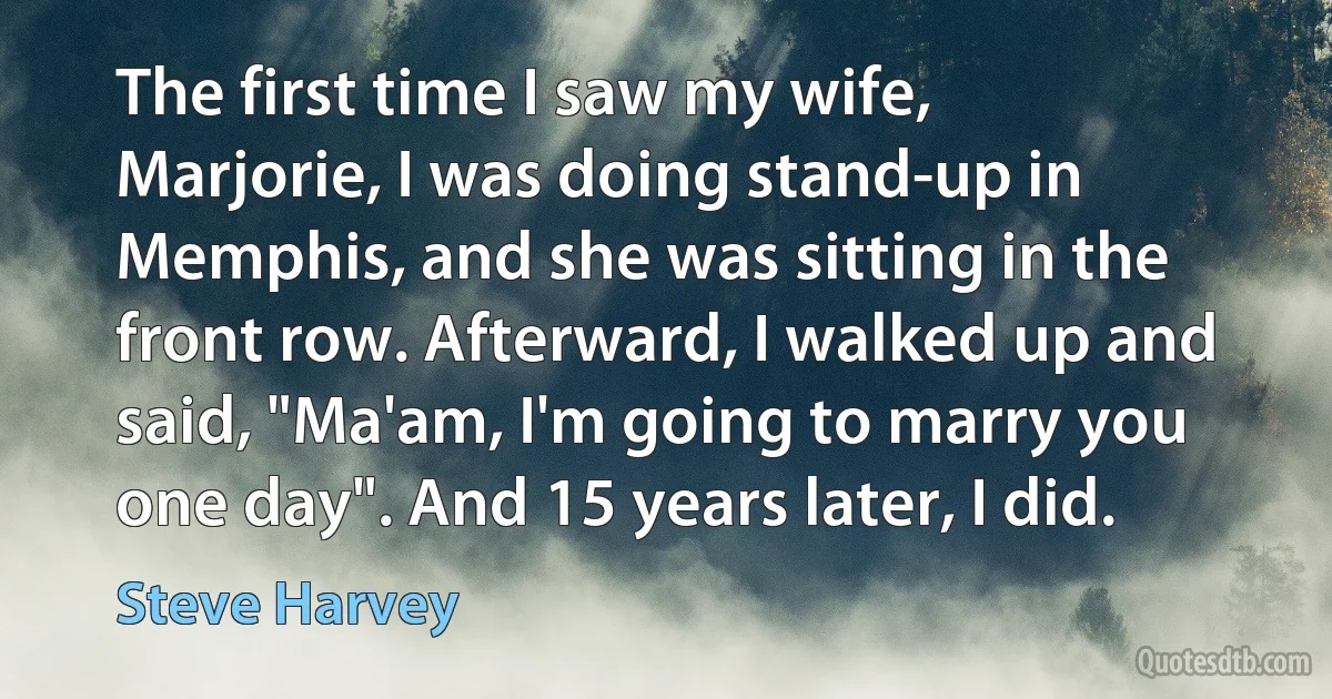 The first time I saw my wife, Marjorie, I was doing stand-up in Memphis, and she was sitting in the front row. Afterward, I walked up and said, "Ma'am, I'm going to marry you one day". And 15 years later, I did. (Steve Harvey)