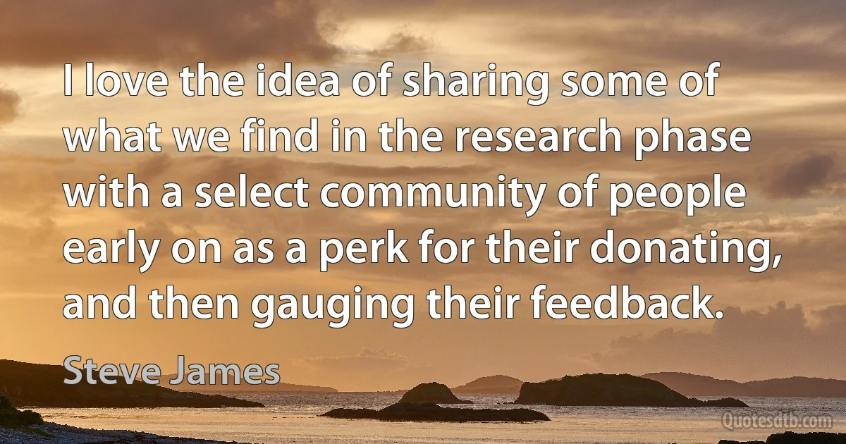 I love the idea of sharing some of what we find in the research phase with a select community of people early on as a perk for their donating, and then gauging their feedback. (Steve James)