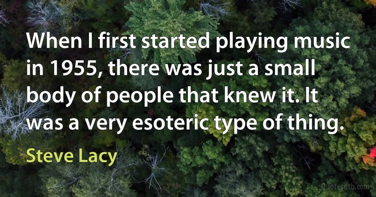 When I first started playing music in 1955, there was just a small body of people that knew it. It was a very esoteric type of thing. (Steve Lacy)