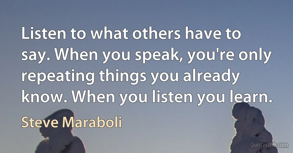 Listen to what others have to say. When you speak, you're only repeating things you already know. When you listen you learn. (Steve Maraboli)