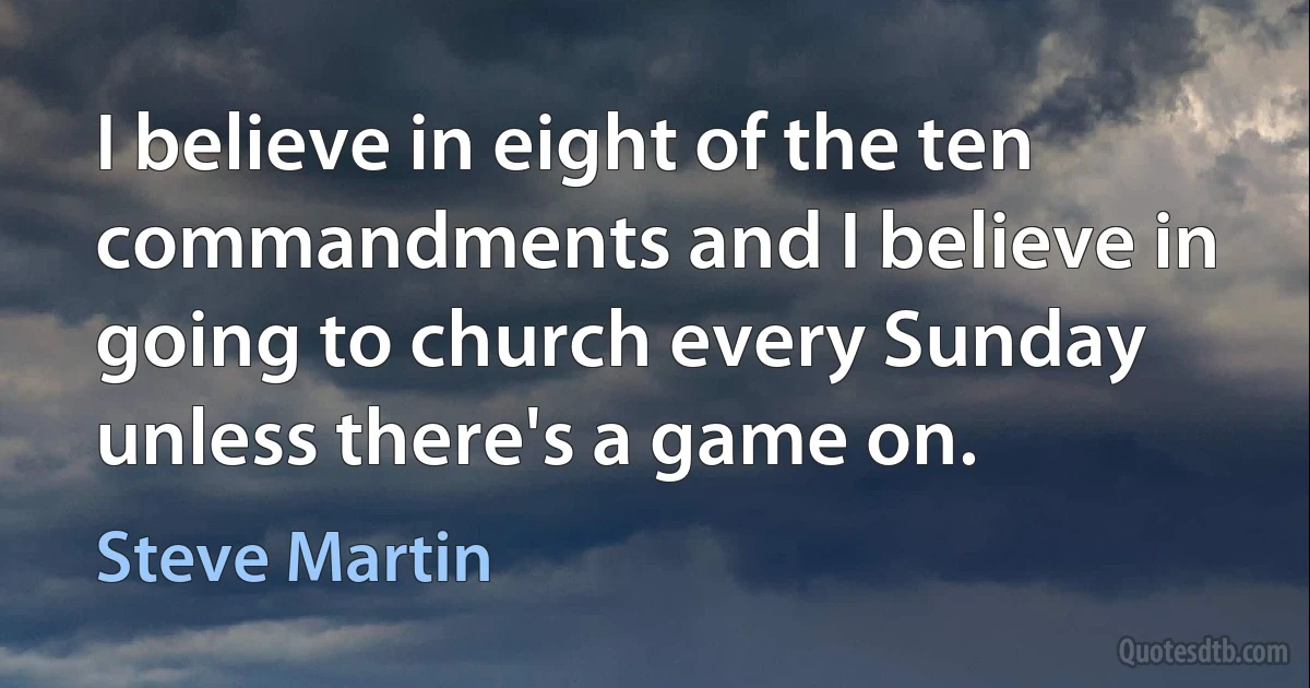 I believe in eight of the ten commandments and I believe in going to church every Sunday unless there's a game on. (Steve Martin)