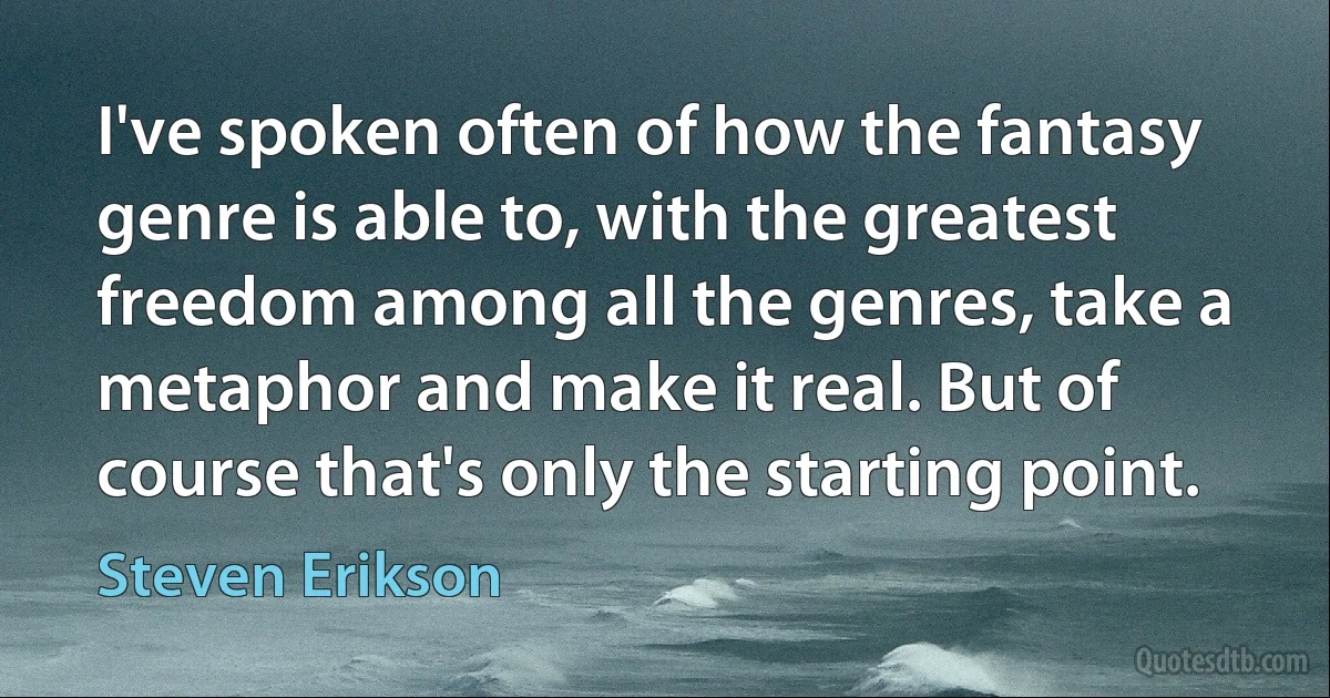 I've spoken often of how the fantasy genre is able to, with the greatest freedom among all the genres, take a metaphor and make it real. But of course that's only the starting point. (Steven Erikson)