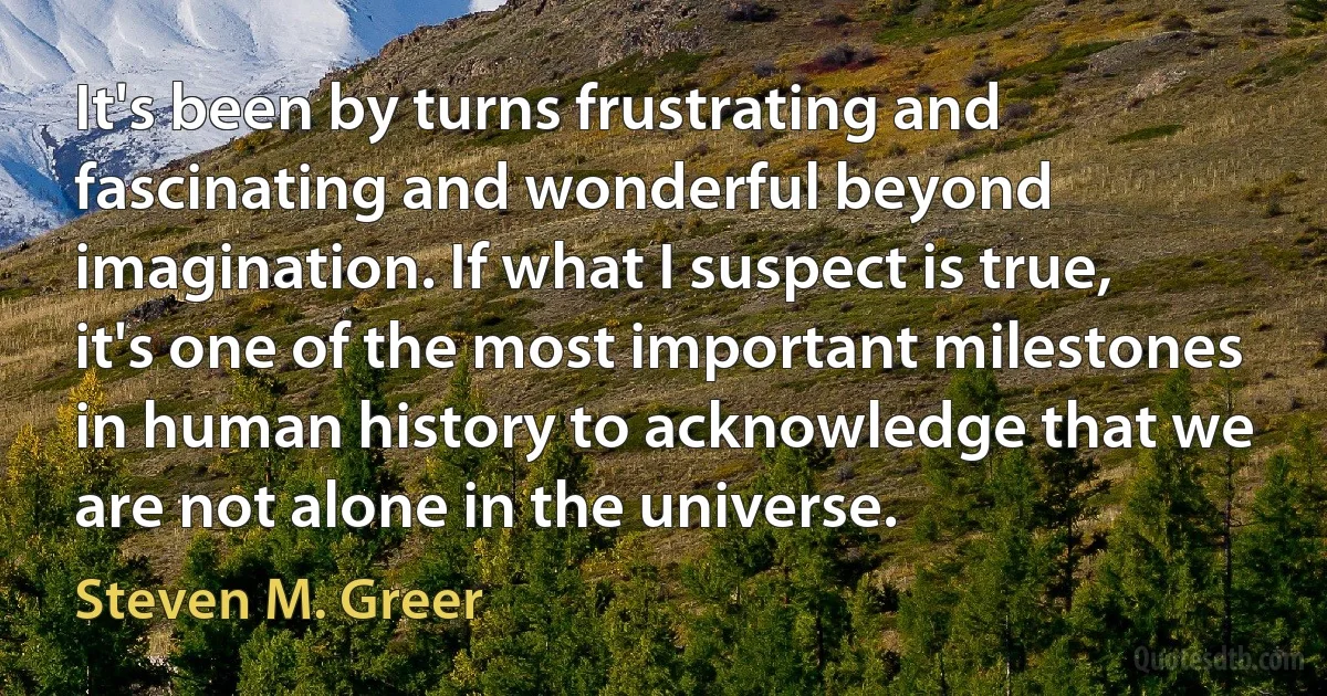 It's been by turns frustrating and fascinating and wonderful beyond imagination. If what I suspect is true, it's one of the most important milestones in human history to acknowledge that we are not alone in the universe. (Steven M. Greer)