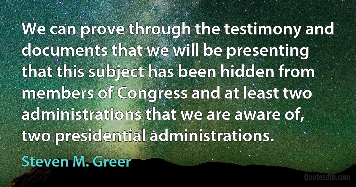 We can prove through the testimony and documents that we will be presenting that this subject has been hidden from members of Congress and at least two administrations that we are aware of, two presidential administrations. (Steven M. Greer)