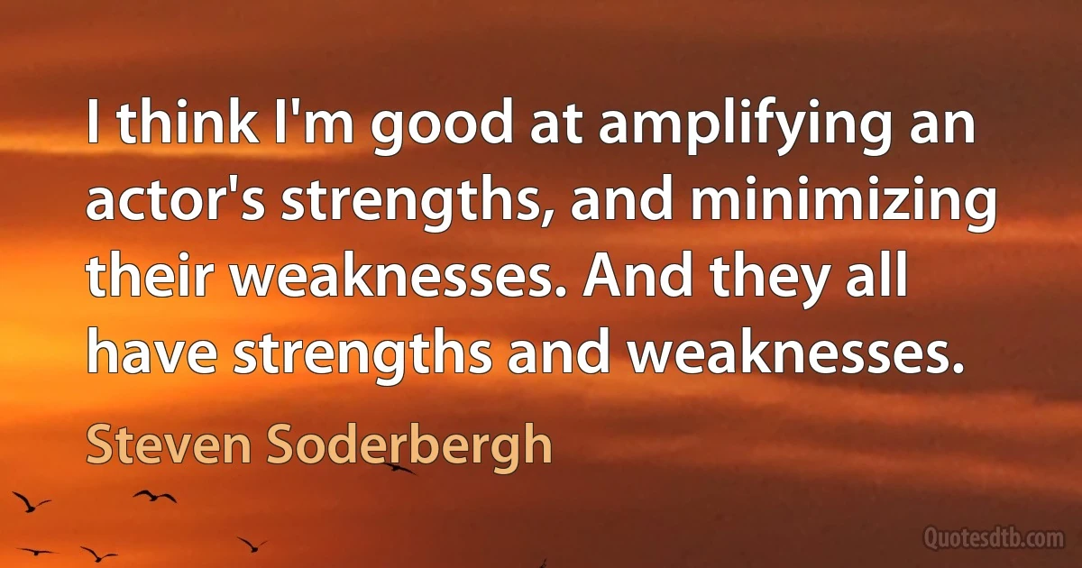 I think I'm good at amplifying an actor's strengths, and minimizing their weaknesses. And they all have strengths and weaknesses. (Steven Soderbergh)