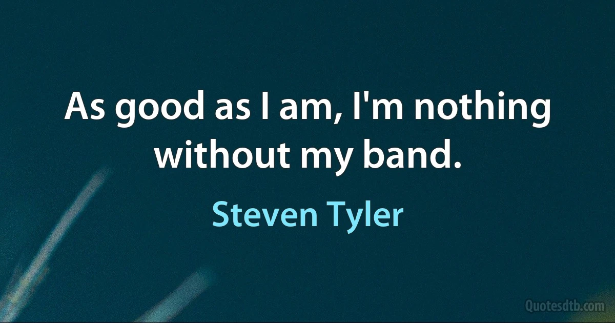 As good as I am, I'm nothing without my band. (Steven Tyler)