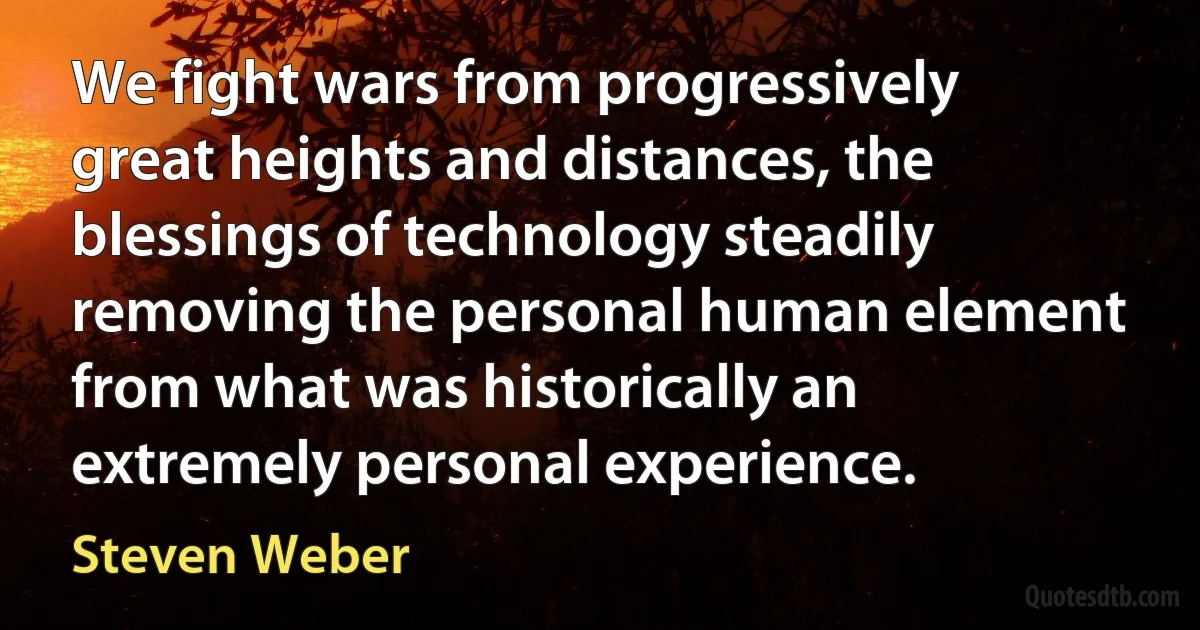 We fight wars from progressively great heights and distances, the blessings of technology steadily removing the personal human element from what was historically an extremely personal experience. (Steven Weber)