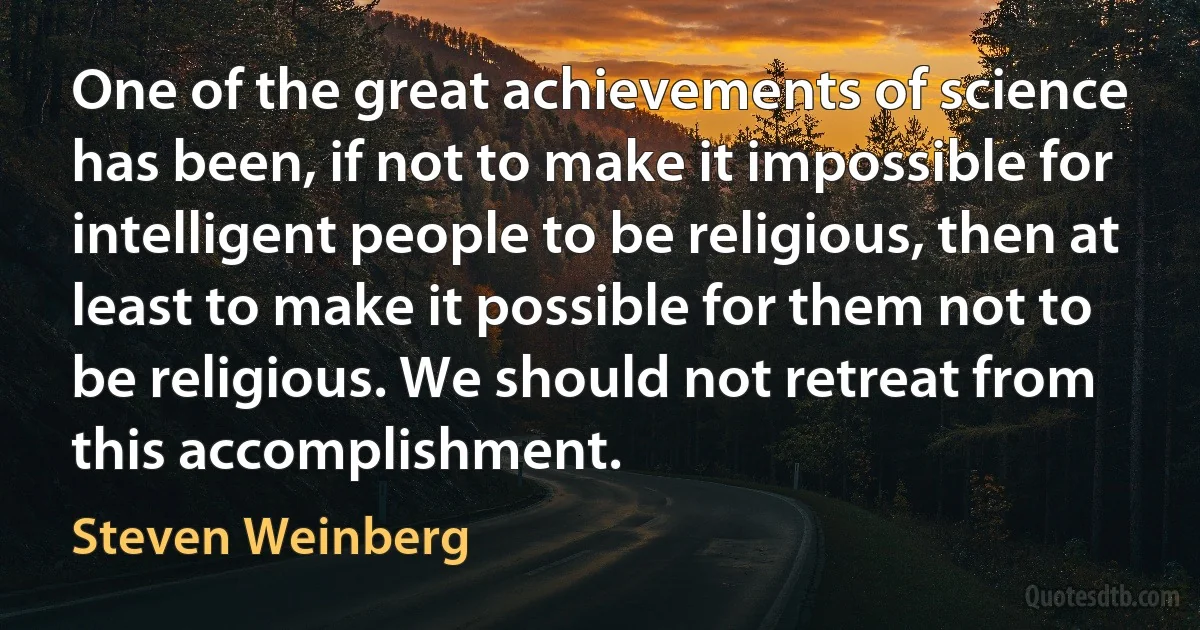 One of the great achievements of science has been, if not to make it impossible for intelligent people to be religious, then at least to make it possible for them not to be religious. We should not retreat from this accomplishment. (Steven Weinberg)