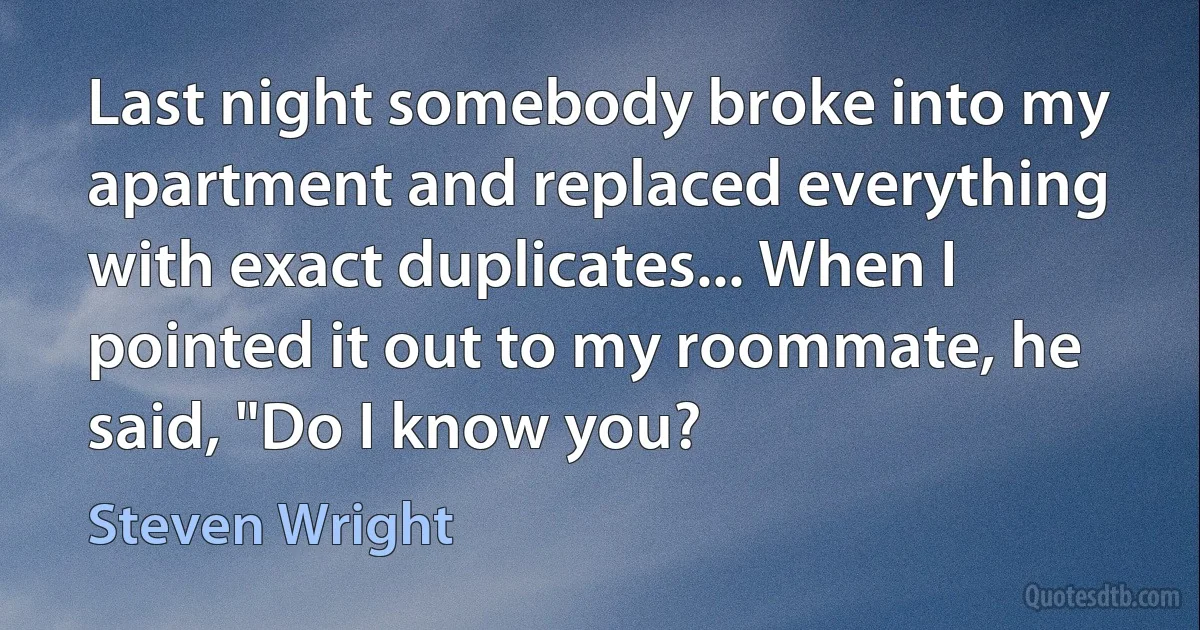 Last night somebody broke into my apartment and replaced everything with exact duplicates... When I pointed it out to my roommate, he said, "Do I know you? (Steven Wright)