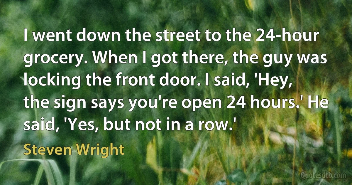 I went down the street to the 24-hour grocery. When I got there, the guy was locking the front door. I said, 'Hey, the sign says you're open 24 hours.' He said, 'Yes, but not in a row.' (Steven Wright)