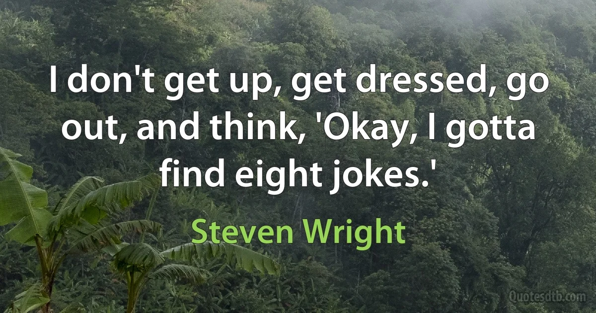 I don't get up, get dressed, go out, and think, 'Okay, I gotta find eight jokes.' (Steven Wright)