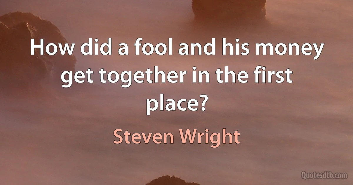 How did a fool and his money get together in the first place? (Steven Wright)