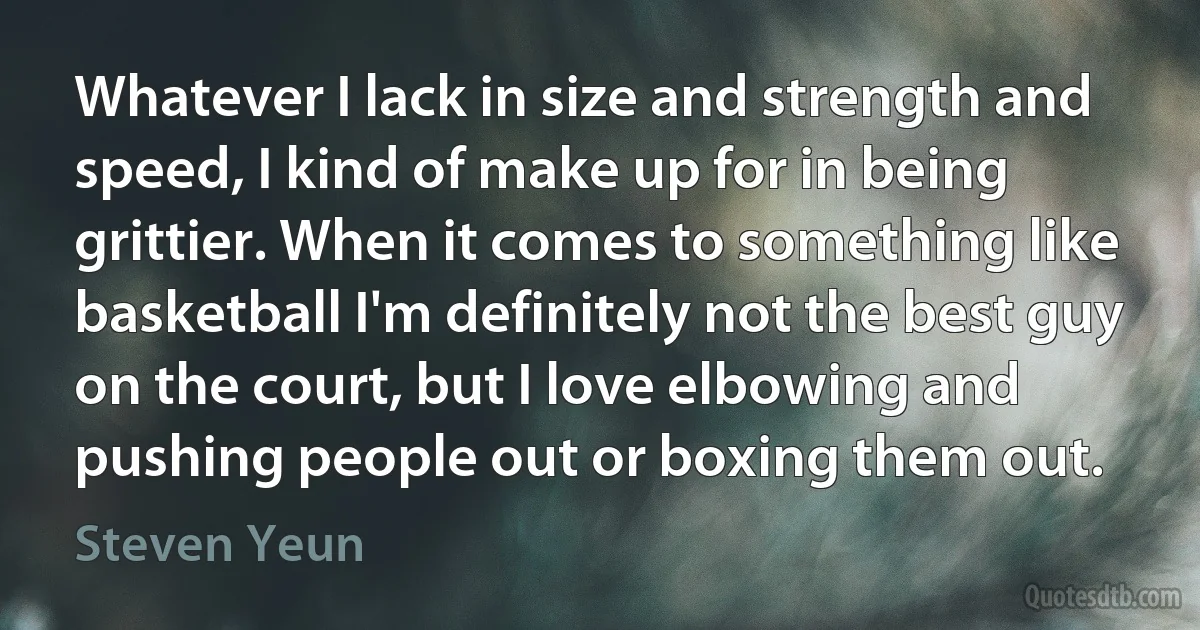 Whatever I lack in size and strength and speed, I kind of make up for in being grittier. When it comes to something like basketball I'm definitely not the best guy on the court, but I love elbowing and pushing people out or boxing them out. (Steven Yeun)