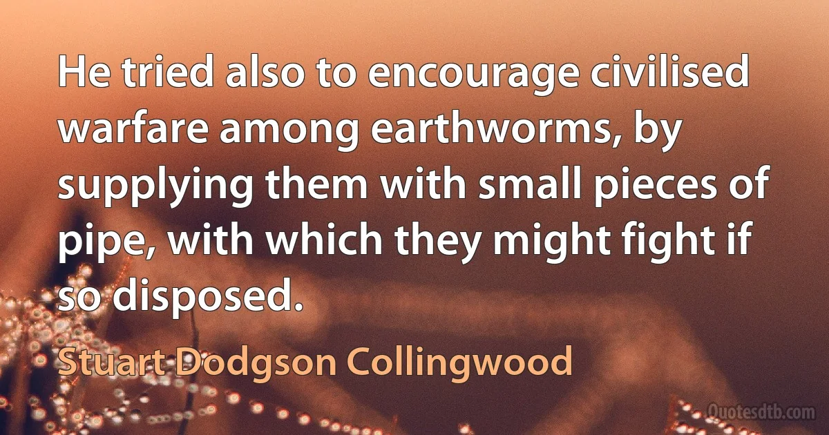 He tried also to encourage civilised warfare among earthworms, by supplying them with small pieces of pipe, with which they might fight if so disposed. (Stuart Dodgson Collingwood)