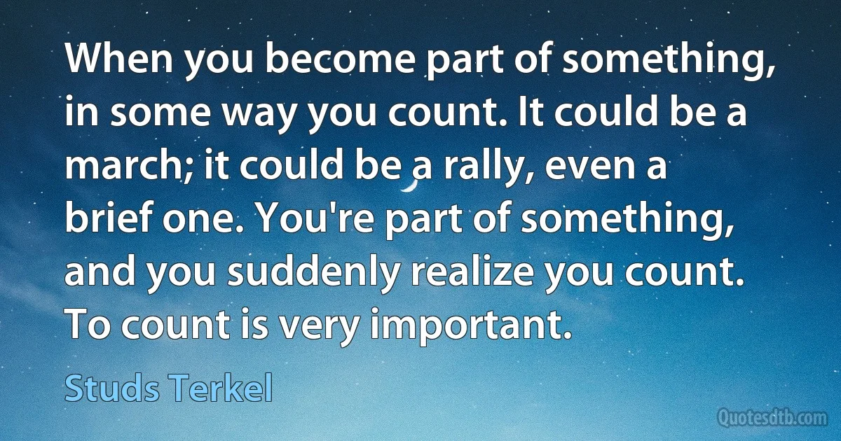 When you become part of something, in some way you count. It could be a march; it could be a rally, even a brief one. You're part of something, and you suddenly realize you count. To count is very important. (Studs Terkel)