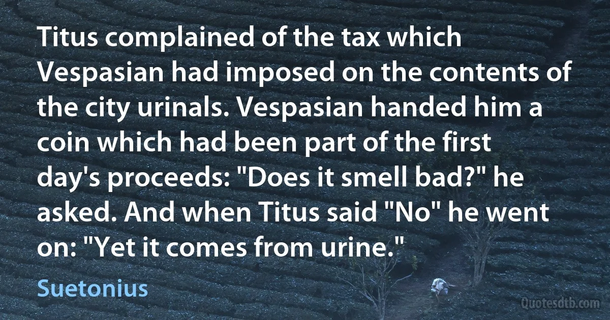 Titus complained of the tax which Vespasian had imposed on the contents of the city urinals. Vespasian handed him a coin which had been part of the first day's proceeds: "Does it smell bad?" he asked. And when Titus said "No" he went on: "Yet it comes from urine." (Suetonius)