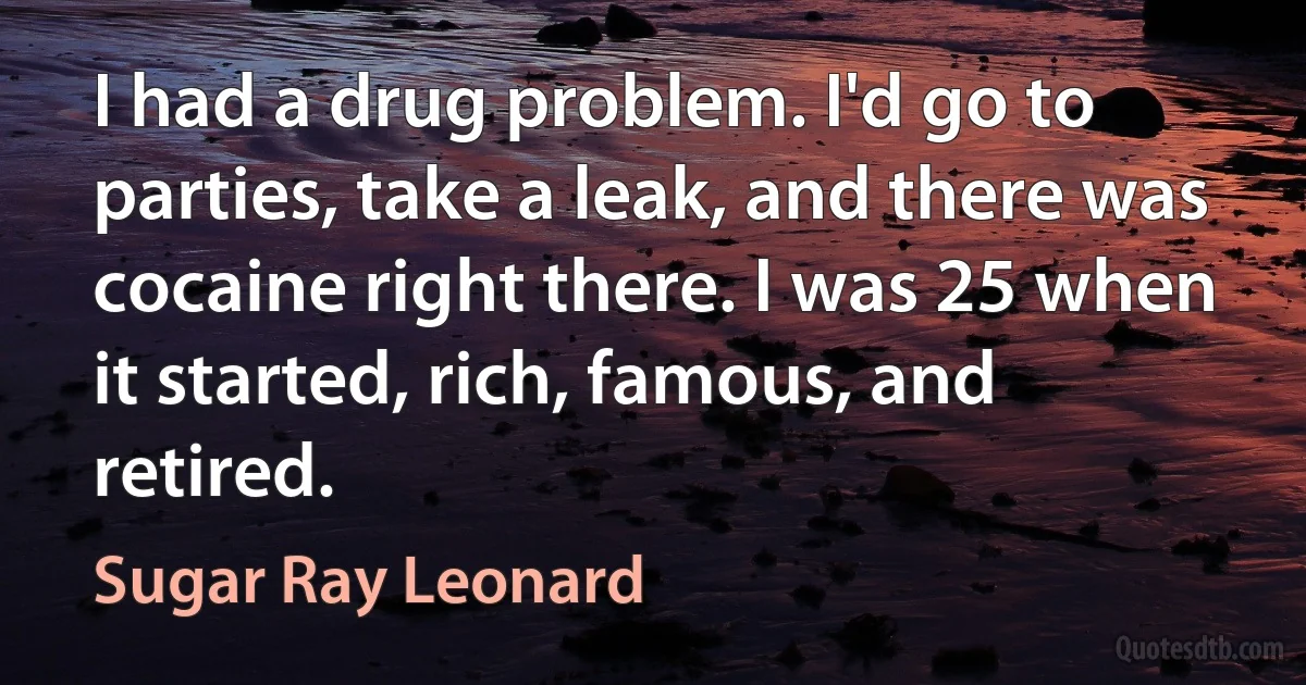 I had a drug problem. I'd go to parties, take a leak, and there was cocaine right there. I was 25 when it started, rich, famous, and retired. (Sugar Ray Leonard)