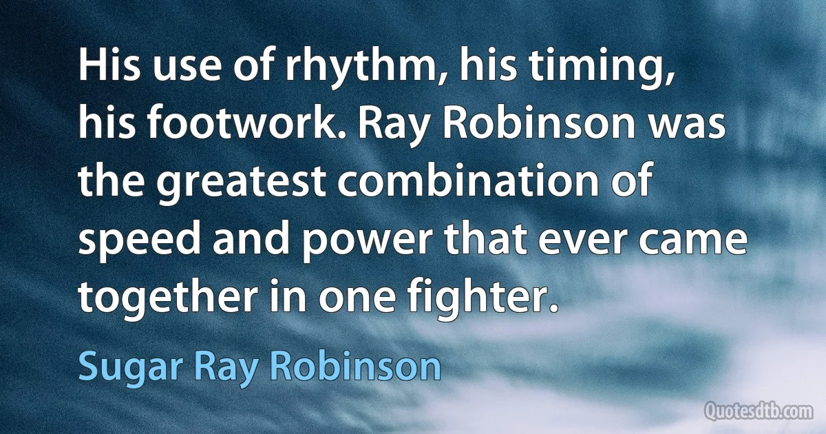 His use of rhythm, his timing, his footwork. Ray Robinson was the greatest combination of speed and power that ever came together in one fighter. (Sugar Ray Robinson)