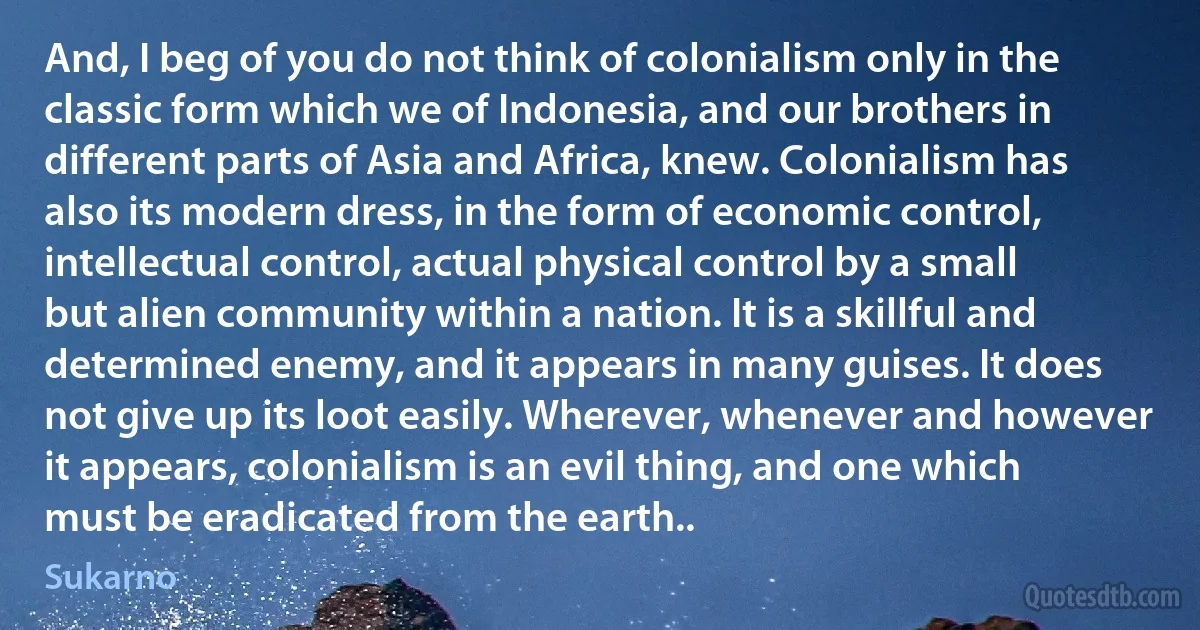 And, I beg of you do not think of colonialism only in the classic form which we of Indonesia, and our brothers in different parts of Asia and Africa, knew. Colonialism has also its modern dress, in the form of economic control, intellectual control, actual physical control by a small but alien community within a nation. It is a skillful and determined enemy, and it appears in many guises. It does not give up its loot easily. Wherever, whenever and however it appears, colonialism is an evil thing, and one which must be eradicated from the earth.. (Sukarno)