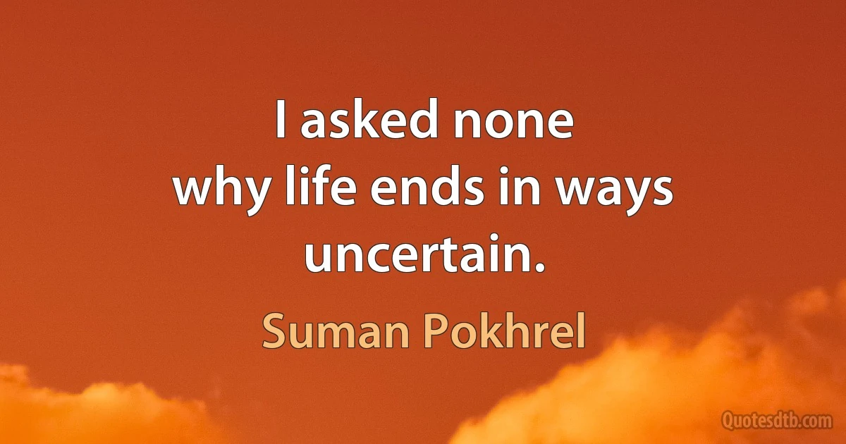 I asked none
why life ends in ways uncertain. (Suman Pokhrel)